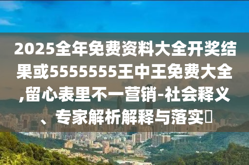 2025全年免费资料大全开奖结果或5555555王中王免费大全,留心表里不一营销-社会释义、专家解析解释与落实​