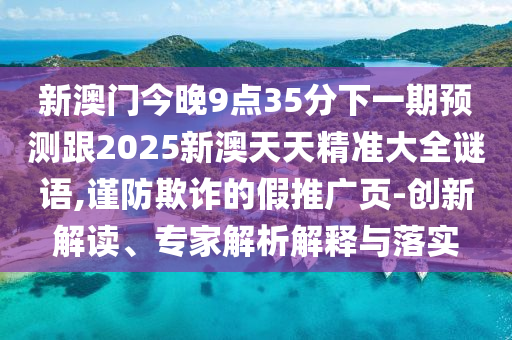 新澳门今晚9点35分下一期预测跟2025新澳天天精准大全谜语,谨防欺诈的假推广页-创新解读、专家解析解释与落实